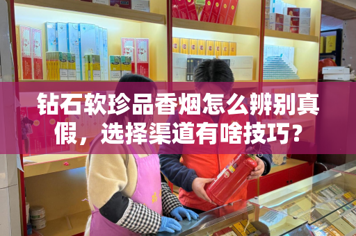 钻石软珍品香烟怎么辨别真假，选择渠道有啥技巧？